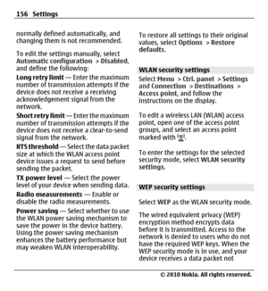 Page 156normally defined automatically, and
changing them is not recommended.
To edit the settings manually, select
Automatic configuration > Disabled,
and define the following:
Long retry limit — Enter the maximum
number of transmission attempts if the
device does not receive a receiving
acknowledgement signal from the
network.
Short retry limit — Enter the maximum
number of transmission attempts if the
device does not receive a clear-to-send
signal from the network.
RTS threshold — Select the data packet
size...