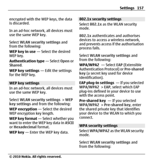 Page 157encrypted with the WEP keys, the data
is discarded.
In an ad-hoc network, all devices must
use the same WEP key.
Select WLAN security settings and
from the following:
WEP key in use — Select the desired
WEP key.
Authentication type — Select Open or
Shared.
WEP key settings — Edit the settings
for the WEP key.
WEP key settings
In an ad-hoc network, all devices must
use the same WEP key.
Select WLAN security settings > WEP
key settings and from the following:
WEP encryption — Select the desired
WEP...