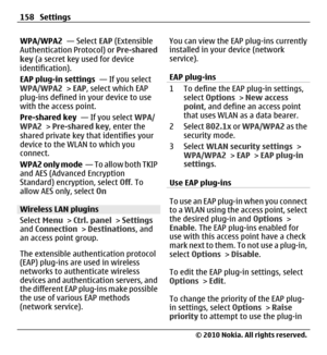 Page 158WPA/WPA2  — Select EAP (Extensible
Authentication Protocol) or Pre-shared
key (a secret key used for device
identification).
EAP plug-in settings  — If you select
WPA/WPA2 > EAP, select which EAP
plug-ins defined in your device to use
with the access point.
Pre-shared key  — If you select WPA/
WPA2 > Pre-shared key, enter the
shared private key that identifies your
device to the WLAN to which you
connect.
WPA2 only mode  — To allow both TKIP
and AES (Advanced Encryption
Standard) encryption, select Off....