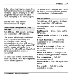 Page 159before other plug-ins when connecting
to the network with the access point, or
Options > Lower priority to use this
plug-in for network authentication
after attempting to use other plug-ins.
See the device help for more
information on EAP plugins.
Session initiation protocol (SIP)
settings
Select Menu > Ctrl. panel > Settings
and Connection > SIP settings.
The session initiation protocol (SIP) is
used for creating, modifying, and
terminating certain types of
communication sessions with one or
more...
