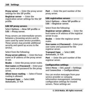 Page 160Proxy server  — Enter the proxy server
settings for this SIP profile.
Registrar server  — Enter the
registration server settings for this SIP
profile.
Edit SIP proxy servers
Select Options > New SIP profile or
Edit > Proxy server.
Proxy servers are intermediate servers
between a browsing service and its
users used by some service providers.
These servers may provide additional
security and speed up access to the
service.
Select from the following:
Proxy server address  —  E n t e r  t h e  h o s t
name...