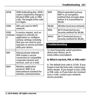 Page 167UPUK UPIN Unblocking Key. UPUK
code is required to change a
blocked UPIN code or PIN2
code. The length of the code
is 8 digits.
USIM SIM card used in UMTS
network.
USSD
comman
dA service request, such as
request to activate an
application or configure
various settings remotely,
that you can send to your
operator or service provider
with your device.
VPN Virtual private network.
VPN creates a secure
connection to compatible
corporate intranet and
services, such as e-mail.
WAP Wireless application...