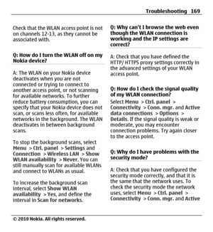 Page 169Check that the WLAN access point is not
on channels 12-13, as they cannot be
associated with.
Q: How do I turn the WLAN off on my
Nokia device?
A: The WLAN on your Nokia device
deactivates when you are not
connected or trying to connect to
another access point, or not scanning
for available networks. To further
reduce battery consumption, you can
specify that your Nokia device does not
scan, or scans less often, for available
networks in the background. The WLAN
deactivates in between background
scans....