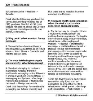Page 170data connections > Options >
Details.
Check also the following: you have the
correct WPA mode (preshared key or
EAP), you have disabled all EAP types
that are not needed, and all the EAP type
settings are correct (passwords, user
names, certificates).
Q: Why can’t I select a contact for my
message?
A: The contact card does not have a
phone number, an address, or an e-mail
address. Select Menu > Contacts, and
edit the contact card.
Q: The note Retrieving message is
shown briefly. What is happening?
A: The...