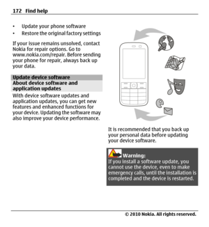 Page 172•Update your phone software
•Restore the original factory settings
If your issue remains unsolved, contact
Nokia for repair options. Go to
www.nokia.com/repair. Before sending
your phone for repair, always back up
your data.
Update device softwareAbout device software and
application updates
With device software updates and
application updates, you can get new
features and enhanced functions for
your device. Updating the software may
also improve your device performance.
It is recommended that you back...