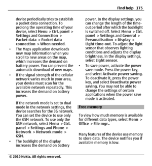 Page 175device periodically tries to establish
a packet data connection. To
prolong the operating time of your
device, select Menu >  Ctrl. panel >
Settings and Connection >
Packet data > Packet data
connection > When needed.
•The Maps application downloads
new map information when you
scroll to new areas on the map,
which increases the demand on
battery power. You can prevent the
automatic download of new maps.
•If the signal strength of the cellular
network varies much in your area,
your device must scan for...