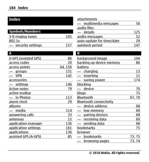 Page 184Index
Symbols/Numbers
3-D ringing tones 105
802.1x — security settings 157
A
A-GPS (assisted GPS) 86
access codes 20access points 64, 150— groups 151— VPN 142accessories— settings 146Active notes 79active toolbar— in Photos 113alarm clock 29albums— media 114answering calls 33antennas 15application manager 136application settings 161applications 136assisted GPS (A-GPS) 85
attachments— multimedia messages 56audio files— details 125audio messages 52auto-update for time/date 29autolock period 147
B...