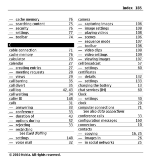 Page 185— cache memory 76— searching content 75— security 76— settings 77— toolbar 74
C
cable connection 71
cache memory 76calculator 79calendar 27— creating entries 27— meeting requests 28— views 29call barring 35call divert 35call log 42, 43call waiting 34caller ID 148calls 31— answering 33— conference 33— duration of 43— options during 32— rejecting 33— restrictingSee fixed dialling
— settings 148
— voice mail 32
camera— capturing images 106— image settings 108— playing videos 108— scenes 106— sequence mode...