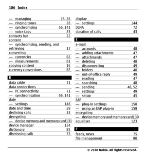 Page 186— managing 25, 26— ringing tones 26— synchronising 66, 141— voice tags 25contacts bar 22content— synchronising, sending, and
retrieving 17
converting— currencies 82— measurements 81copying content 16currency conversions 82
D
data cable 71
data connections— PC connectivity 71— synchronisation 66, 141date— settings 146date and time 29declining calls 33decrypting— device memory and memory card131device manager 134dictionary 85dismissing calls 33
display— settings 144DLNA 72duration of calls 43
E
e-mail
—...