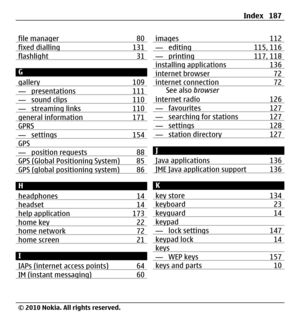 Page 187file manager 80fixed dialling 131flashlight 31
G
gallery 109
— presentations 111— sound clips 110— streaming links 110general information 171GPRS— settings 154GPS— position requests 88GPS (Global Positioning System) 85GPS (global positioning system) 86
H
headphones 14
headset 14help application 173home key 22home network 72home screen 21
I
IAPs (internet access points) 64
IM (instant messaging) 60
images 112— editing 115, 116— printing 117, 118installing applications 136internet browser 72internet...