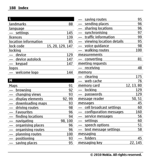 Page 188L
landmarks 88
language— settings 145licences 139location information 85lock code 15, 20, 129, 147locking— device 129— device autolock 147— keypad 147logos— welcome logo 144
M
Maps 91
— browsing 92— changing views 93— display elements 92, 99— downloading maps 93— driving routes 98— Favourites 96— finding locations 94— navigating 98, 100— organising places 96— organising routes 96— planning routes 100— positioning 93— saving places 95
— saving routes 95— sending places 96— sharing locations 96—...