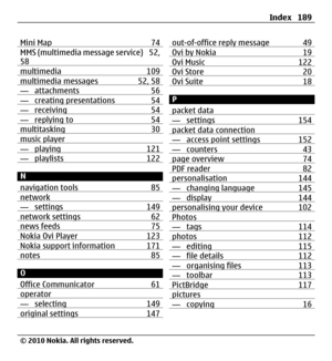 Page 189Mini Map 74MMS (multimedia message service) 52,
58
multimedia 109multimedia messages 52, 58— attachments 56— creating presentations 54— receiving 54— replying to 54multitasking 30music player— playing 121— playlists 122
N
navigation tools 85
network — settings 149network settings 62news feeds 75Nokia Ovi Player 123Nokia support information 171notes 85
O
Office Communicator 61
operator— selecting 149original settings 147
out-of-office reply message 49Ovi by Nokia 19Ovi Music 122Ovi Store 20Ovi Suite 18
P...