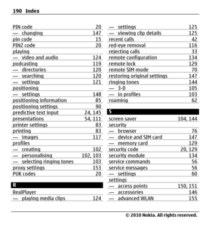 Page 190PIN code 20— changing 147pin code 15PIN2 code 20playing— video and audio 124podcasting 119— directories 120— searching 120— settings 121positioning— settings 148positioning information 85positioning settings 90predictive text input 24, 145presentations 54, 111printer settings 83printing 83— images 117profiles— creating 102— personalising 102, 103— selecting ringing tones 103proxy settings 153PUK codes 20
R
RealPlayer
— playing media clips 124
— settings 125— viewing clip details 125recent calls 42red-eye...