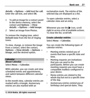 Page 27details > Options > Add text for call.
Enter the call text, and select OK.
1 To add an image for a contact saved
in the device memory, select the
contact and Options > View
details > Options > Add image.
2 Select an image from Photos.
To remove the ringing tone, select
Default tone from the list of ringing
tones.
To view, change, or remove the image
from a contact, select the contact,
Options > View details > Options >
Image, and the desired option.
CalendarAbout Calendar
Select Menu > Calendar.
With...