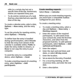 Page 28refer to a certain day but not a
specific time of the day. Anniversary
entries are repeated every year.
•To-do entries remind you of a task
that has a due date but not a specific
time of the day.
To create a calendar entry, select a date,
Options > New entry, and the entry
type.
To set the priority for meeting entries,
select Options > Priority.
To define how the entry is handled
during synchronisation, select Private
to hide the entry from viewers if the
calendar is available online, Public to
make the...