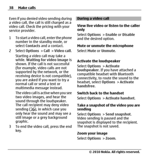 Page 38Even if you denied video sending during
a video call, the call is still charged as a
video call. Check the pricing with your
service provider.
1 To start a video call, enter the phone
number in the standby mode, or
select Contacts and a contact.
2 Select Options > Call > Video call.
Starting a video call may take a
while. Waiting for video image is
shown. If the call is not successful
(for example, video calls are not
supported by the network, or the
receiving device is not compatible),
you are asked if...