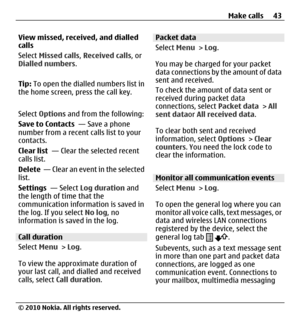 Page 43View missed, received, and dialled
calls
Select Missed calls, Received calls, or
Dialled numbers.
Tip: To open the dialled numbers list in
the home screen, press the call key.
Select Options and from the following:
Save to Contacts  — Save a phone
number from a recent calls list to your
contacts.
Clear list  — Clear the selected recent
calls list.
Delete  — Clear an event in the selected
list.
Settings  — Select Log duration and
the length of time that the
communication information is saved in
the log....