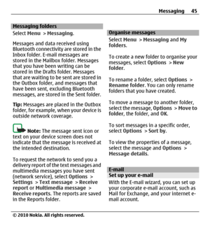 Page 45Messaging folders
Select Menu > Messaging.
Messages and data received using
Bluetooth connectivity are stored in the
Inbox folder. E-mail messages are
stored in the Mailbox folder. Messages
that you have been writing can be
stored in the Drafts folder. Messages
that are waiting to be sent are stored in
the Outbox folder, and messages that
have been sent, excluding Bluetooth
messages, are stored in the Sent folder.
Tip: Messages are placed in the Outbox
folder, for example, when your device is
outside...