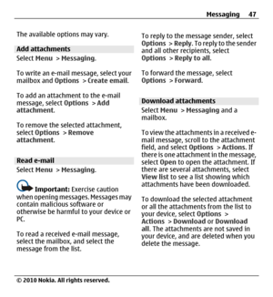 Page 47The available options may vary.
Add attachments
Select Menu > Messaging.
To write an e-mail message, select your
mailbox and Options > Create email.
To add an attachment to the e-mail
message, select Options > Add
attachment.
To remove the selected attachment,
select Options > Remove
attachment.
Read e-mail
Select Menu > Messaging.
Important: Exercise caution
when opening messages. Messages may
contain malicious software or
otherwise be harmful to your device or
PC.
To read a received e-mail message,...