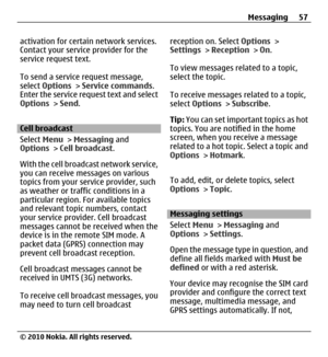 Page 57activation for certain network services.
Contact your service provider for the
service request text.
To send a service request message,
select Options > Service commands.
Enter the service request text and select
Options > Send.
Cell broadcast
Select Menu > Messaging and
Options > Cell broadcast.
With the cell broadcast network service,
you can receive messages on various
topics from your service provider, such
as weather or traffic conditions in a
particular region. For available topics
and relevant...
