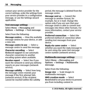 Page 58contact your service provider for the
correct settings, order the settings from
your service provider in a configuration
message, or use the Settings wizard
application.
Text message settings
Select Menu > Messaging and
Options > Settings > Text message.
Select from the following:
Message centres  — View the available
message centres for your device, or add
a new one.
Message centre in use  — Select a
message centre to send the message.
Character encoding  — Select
Reduced support to use automatic...
