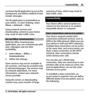 Page 61can leave the IM application to run in the
background, and still be notified of new
instant messages.
The IM application is preinstalled on
your device. To start chatting, select
Menu > Internet > Chat.
Using network services and
downloading content to your device
may result in data traffic costs.
Set up Office Communicator
With the Office Communicator
application, you can communicate with
your colleagues and see their
availability.
1 Select Menu > Office >
Communicator.
2 Define the settings.
Some...