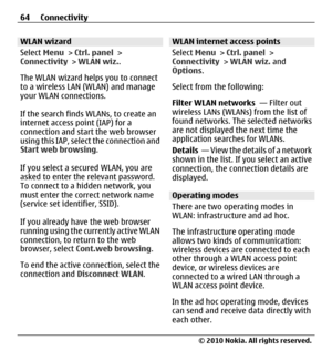 Page 64WLAN wizard
Select Menu > Ctrl. panel >
Connectivity > WLAN wiz..
The WLAN wizard helps you to connect
to a wireless LAN (WLAN) and manage
your WLAN connections.
If the search finds WLANs, to create an
internet access point (IAP) for a
connection and start the web browser
using this IAP, select the connection and
Start web browsing.
If you select a secured WLAN, you are
asked to enter the relevant password.
To connect to a hidden network, you
must enter the correct network name
(service set identifier,...
