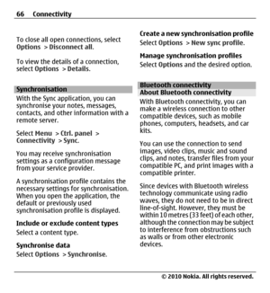 Page 66To close all open connections, select
Options > Disconnect all.
To view the details of a connection,
select Options > Details.
Synchronisation
With the Sync application, you can
synchronise your notes, messages,
contacts, and other information with a
remote server.
Select Menu > Ctrl. panel >
Connectivity > Sync.
You may receive synchronisation
settings as a configuration message
from your service provider.
A synchronisation profile contains the
necessary settings for synchronisation.
When you open the...