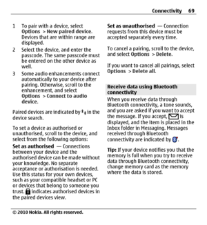 Page 691 To pair with a device, select
Options > New paired device.
Devices that are within range are
displayed.
2 Select the device, and enter the
passcode. The same passcode must
be entered on the other device as
well.
3 Some audio enhancements connect
automatically to your device after
pairing. Otherwise, scroll to the
enhancement, and select
Options > Connect to audio
device.
Paired devices are indicated by 
 in the
device search.
To set a device as authorised or
unauthorised, scroll to the device, and...