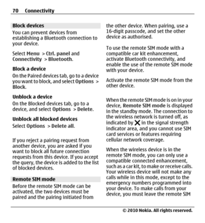 Page 70Block devices
You can prevent devices from
establishing a Bluetooth connection to
your device.
Select Menu > Ctrl. panel and
Connectivity > Bluetooth.
Block a device
O n  t h e  P a i r e d  d e v i c e s  t a b ,  g o  t o  a  d e v i c e
you want to block, and select Options >
Block.
Unblock a device
On the Blocked devices tab, go to a
device, and select Options > Delete.
Unblock all blocked devices
Select Options > Delete all.
If you reject a pairing request from
another device, you are asked if you...