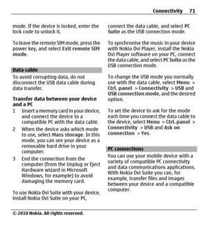 Page 71mode. If the device is locked, enter the
lock code to unlock it.
To leave the remote SIM mode, press the
power key, and select Exit remote SIM
mode.
Data cable
To avoid corrupting data, do not
disconnect the USB data cable during
data transfer.
Transfer data between your device
and a PC
1 Insert a memory card in your device,
and connect the device to a
compatible PC with the data cable.
2 When the device asks which mode
to use, select Mass storage. In this
mode, you can see your device as a
removable...