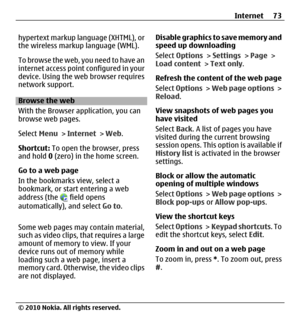 Page 73hypertext markup language (XHTML), or
the wireless markup language (WML).
T o  b r o w s e  t h e  w e b ,  y o u  n e e d  t o  h a v e  a n
internet access point configured in your
device. Using the web browser requires
network support.
Browse the web
With the Browser application, you can
browse web pages.
Select Menu > Internet > Web.
Shortcut: To open the browser, press
and hold 0 (zero) in the home screen.
Go to a web page
In the bookmarks view, select a
bookmark, or start entering a web
address...