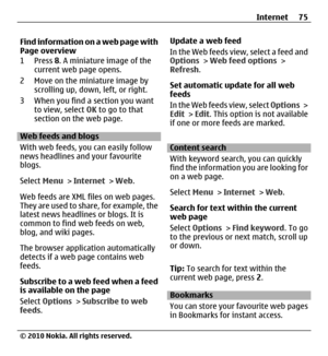 Page 75Find information on a web page with
Page overview
1Press 8. A miniature image of the
current web page opens.
2 Move on the miniature image by
scrolling up, down, left, or right.
3 When you find a section you want
to view, select OK to go to that
section on the web page.
Web feeds and blogs
With web feeds, you can easily follow
news headlines and your favourite
blogs.
Select Menu > Internet > Web.
Web feeds are XML files on web pages.
They are used to share, for example, the
latest news headlines or...