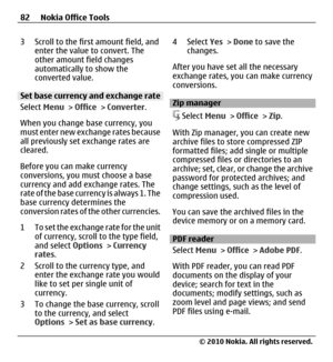 Page 823 Scroll to the first amount field, and
enter the value to convert. The
other amount field changes
automatically to show the
converted value.
Set base currency and exchange rate
Select Menu > Office > Converter.
When you change base currency, you
must enter new exchange rates because
all previously set exchange rates are
cleared.
Before you can make currency
conversions, you must choose a base
currency and add exchange rates. The
rate of the base currency is always 1. The
base currency determines the...