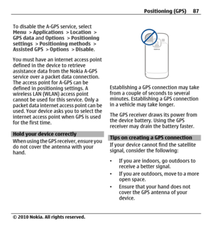 Page 87To disable the A-GPS service, select
Menu > Applications > Location >
GPS data and Options > Positioning
settings > Positioning methods >
Assisted GPS > Options > Disable.
You must have an internet access point
defined in the device to retrieve
assistance data from the Nokia A-GPS
service over a packet data connection.
The access point for A-GPS can be
defined in positioning settings. A
wireless LAN (WLAN) access point
cannot be used for this service. Only a
packet data internet access point can be
used....