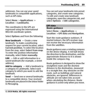 Page 89addresses. You can use your saved
landmarks in compatible applications,
such as GPS data.
Select Menu > Applications >
Location > Landmarks.
The coordinates in the GPS are
expressed using the international
WGS-84 coordinate system.
Select Options and from the following:
New landmark  — Create a new
landmark. To make a positioning
request for your current location, select
Current position. To select the location
from the map, select Select from map.
To enter the position information
manually, select Enter...