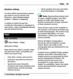 Page 91Notation settings
To select which measurement system
you want to use for speeds and
distances, select Measurement
system > Metric or Imperial.
To define in which format the
coordinate information is displayed in
your device, select Coordinate format
and the desired format.
Maps
Maps overview
 Select Menu > Maps.
Welcome to Maps.
Maps shows you what is nearby, helps
you plan your route, and guides you
where you want to go.
•Find cities, streets, and services.
•Find your way with turn-by-turn
directions....