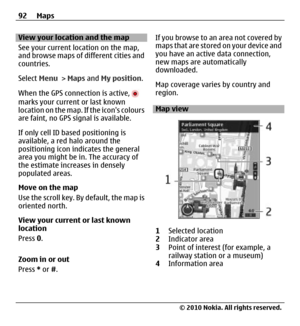 Page 92View your location and the map
See your current location on the map,
and browse maps of different cities and
countries.
Select Menu > Maps and My position.
When the GPS connection is active, 
marks your current or last known
location on the map. If the icons colours
are faint, no GPS signal is available.
If only cell ID based positioning is
available, a red halo around the
positioning icon indicates the general
area you might be in. The accuracy of
the estimate increases in densely
populated areas.
Move...