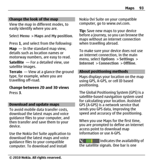 Page 93Change the look of the map
View the map in different modes, to
easily identify where you are.
Select Menu > Maps and My position.
Press 1, and select from the following:
Map  — In the standard map view,
details such as location names or
motorway numbers, are easy to read.
Satellite  — For a detailed view, use
satellite images.
Terrain  — View at a glance the ground
type, for example, when you are
travelling off-road.
Change between 2D and 3D views
Press 3.
Download and update maps
To avoid mobile data...