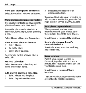 Page 96View your saved places and routes
Select Favourites > Places or Routes.
View and organise places or routes
Use your Favourites to quickly access the
places and routes you have saved.
Group the places and routes into a
collection, for example, when planning
a trip.
Select Menu > Maps and Favourites.
View a saved place on the map
1 Select Places.
2 Go to the place.
3 Select Show on map.
To return to the list of saved places,
select List.
Create a collection
Select Create new collection, and
enter a...