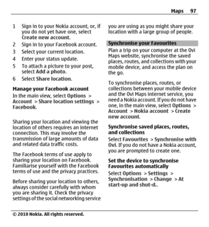 Page 971 Sign in to your Nokia account, or, if
you do not yet have one, select
Create new account.
2 Sign in to your Facebook account.
3 Select your current location.
4 Enter your status update.
5 To attach a picture to your post,
select Add a photo.
6 Select Share location.
Manage your Facebook account
In the main view, select Options >
Account > Share location settings >
Facebook.
Sharing your location and viewing the
location of others requires an internet
connection. This may involve the
transmission of...