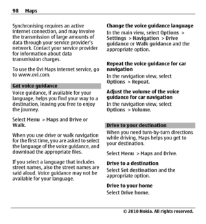 Page 98Synchronising requires an active
internet connection, and may involve
the transmission of large amounts of
data through your service provider’s
network. Contact your service provider
for information about data
transmission charges.
To use the Ovi Maps internet service, go
to www.ovi.com.
Get voice guidance
Voice guidance, if available for your
language, helps you find your way to a
destination, leaving you free to enjoy
the journey.
Select Menu > Maps and Drive or
Walk.
When you use drive or walk...