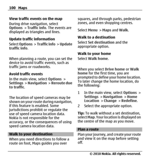 Page 100View traffic events on the map
During drive navigation, select
Options > Traffic info. The events are
displayed as triangles and lines.
Update traffic information
Select Options >  Traffic info >  Update
traffic info.
When planning a route, you can set the
device to avoid traffic events, such as
traffic jams or roadworks.
Avoid traffic events
In the main view, select Options >
Settings >  Navigation >  Reroute due
to traffic.
The location of speed cameras may be
shown on your route during navigation,
if...