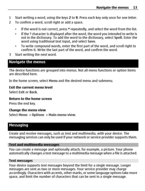 Page 131 Start writing a word, using the keys 2 to 9. Press each key only once for one letter.
2 To confirm a word, scroll right or add a space.
•If the word is not correct, press * repeatedly, and select the word from the list.
•If the ? character is displayed after the word, the word you intended to write is
not in the dictionary. To add the word to the dictionary, select Spell. Enter the
word using traditional text input, and select Save.
•To write compound words, enter the first part of the word, and scroll...