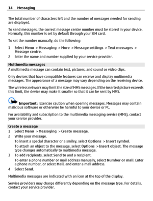 Page 14The total number of characters left and the number of messages needed for sending
are displayed.
To send messages, the correct message centre number must be stored in your device.
Normally, this number is set by default through your SIM card.
To set the number manually, do the following:
1 Select Menu > Messaging > More > Message settings > Text messages >
Message centre.
2 Enter the name and number supplied by your service provider.
Multimedia messages
A multimedia message can contain text, pictures,...