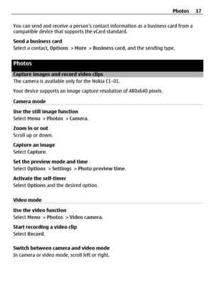 Page 17You can send and receive a persons contact information as a business card from a
compatible device that supports the vCard standard.
Send a business card
Select a contact, Options > More > Business card, and the sending type.
Photos
Capture images and record video clips
The camera is available only for the Nokia C1–01.
Your device supports an image capture resolution of 480x640 pixels.
Camera mode
Use the still image function
Select Menu > Photos > Camera.
Zoom in or out
Scroll up or down.
Capture an...