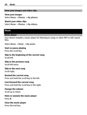 Page 18View your images and video clips
View your images
Select Menu > Photos > My photos.
Watch your video clips
Select Menu > Photos > My videos.
Music
Music player
Your device includes a music player for listening to songs or other MP3 or AAC sound
files.
Select Menu > Music > My music.
Start or pause playing
Press the scroll key.
Skip to the beginning of the current song
Scroll left.
Skip to the previous song
Scroll left twice.
Skip to the next song
Scroll right.
Rewind the current song
Press and hold the...