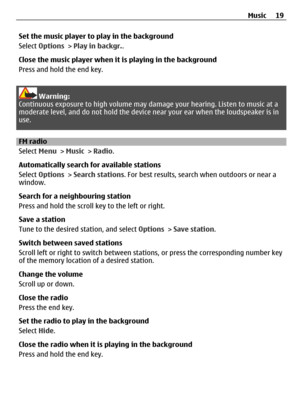 Page 19Set the music player to play in the background
Select Options > Play in backgr..
Close the music player when it is playing in the background
Press and hold the end key.
Warning:
Continuous exposure to high volume may damage your hearing. Listen to music at a
moderate level, and do not hold the device near your ear when the loudspeaker is in
use.
FM radio
Select Menu > Music > Radio.
Automatically search for available stations
Select Options > Search stations. For best results, search when outdoors or...