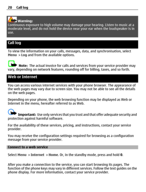 Page 20Warning:
Continuous exposure to high volume may damage your hearing. Listen to music at a
moderate level, and do not hold the device near your ear when the loudspeaker is in
use.
Call log 
To view the information on your calls, messages, data, and synchronisation, select
Menu > Log and from the available options.
Note:  The actual invoice for calls and services from your service provider may
vary, depending on network features, rounding off for billing, taxes, and so forth.
Web or Internet 
You can...
