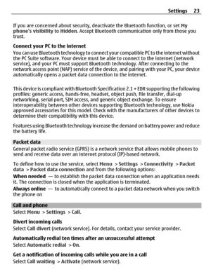 Page 23If you are concerned about security, deactivate the Bluetooth function, or set My
phones visibility to Hidden. Accept Bluetooth communication only from those you
trust.
Connect your PC to the internet
You can use Bluetooth technology to connect your compatible PC to the internet without
the PC Suite software. Your device must be able to connect to the internet (network
service), and your PC must support Bluetooth technology. After connecting to the
network access point (NAP) service of the device, and...